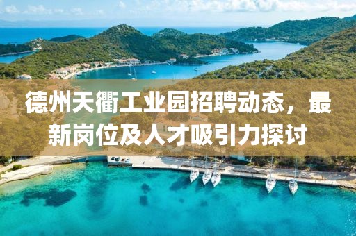 德州天衢工业园招聘动态，最新岗位及人才吸引力探讨