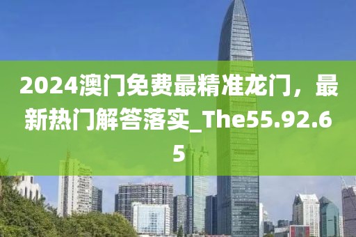 2024澳门免费最精准龙门，最新热门解答落实_The55.92.65