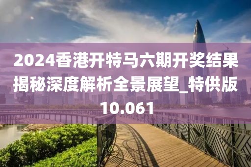 2024香港开特马六期开奖结果揭秘深度解析全景展望_特供版10.061