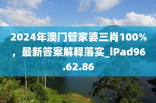 2024年澳门管家婆三肖100%，最新答案解释落实_iPad96.62.86