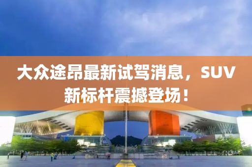 大众途昂最新试驾消息，SUV新标杆震撼登场！