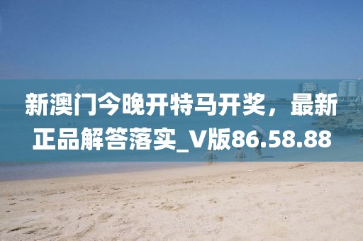 新澳门今晚开特马开奖，最新正品解答落实_V版86.58.88
