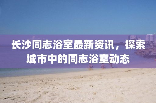 长沙同志浴室最新资讯，探索城市中的同志浴室动态