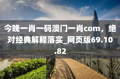 今晚一肖一码澳门一肖com，绝对经典解释落实_网页版69.10.82