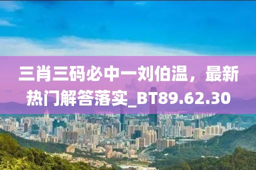 三肖三码必中一刘伯温，最新热门解答落实_BT89.62.30