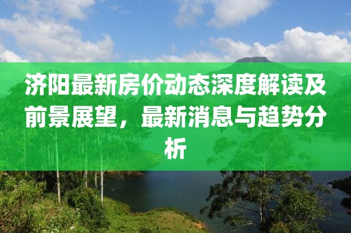 济阳最新房价动态深度解读及前景展望，最新消息与趋势分析