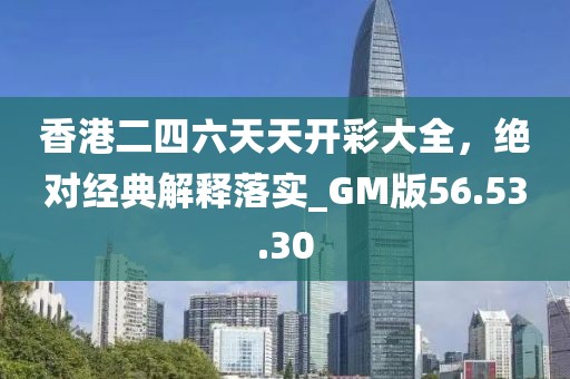 香港二四六天天开彩大全，绝对经典解释落实_GM版56.53.30