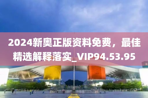 2024新奥正版资料免费，最佳精选解释落实_VIP94.53.95