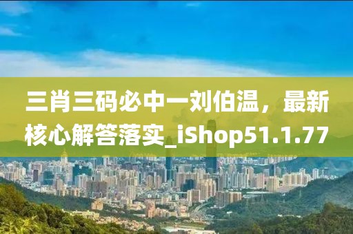 三肖三码必中一刘伯温，最新核心解答落实_iShop51.1.77
