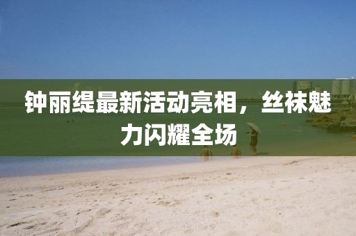 钟丽缇最新活动亮相，丝袜魅力闪耀全场