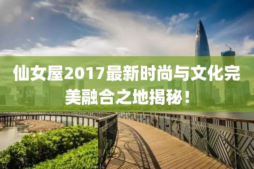 仙女屋2017最新时尚与文化完美融合之地揭秘！