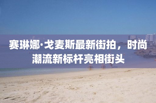 赛琳娜·戈麦斯最新街拍，时尚潮流新标杆亮相街头