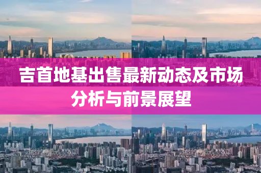 吉首地基出售最新动态及市场分析与前景展望