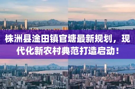 株洲县淦田镇官塘最新规划，现代化新农村典范打造启动！