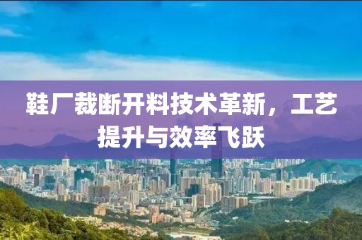 鞋厂裁断开料技术革新，工艺提升与效率飞跃