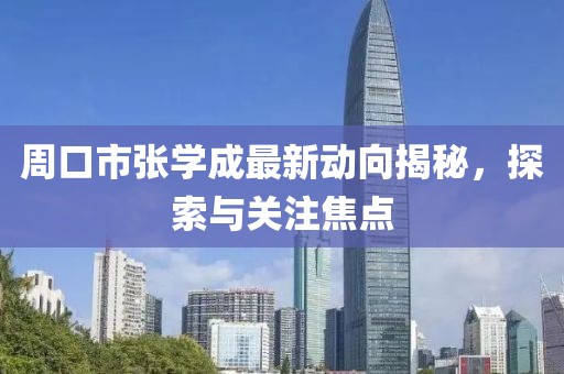 周口市张学成最新动向揭秘，探索与关注焦点