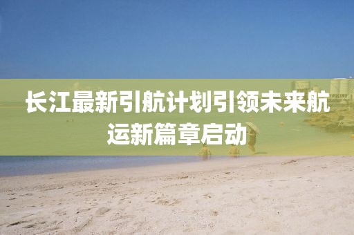 长江最新引航计划引领未来航运新篇章启动