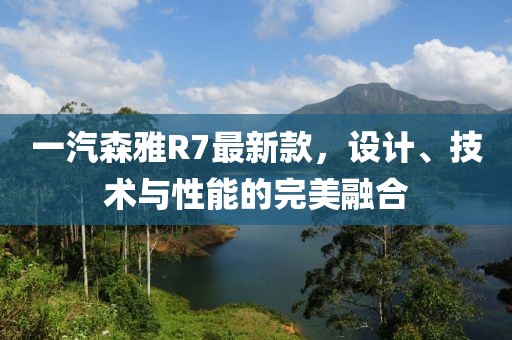 一汽森雅R7最新款，设计、技术与性能的完美融合