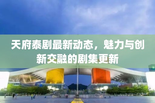天府泰剧最新动态，魅力与创新交融的剧集更新
