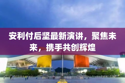 安利付后坚最新演讲，聚焦未来，携手共创辉煌