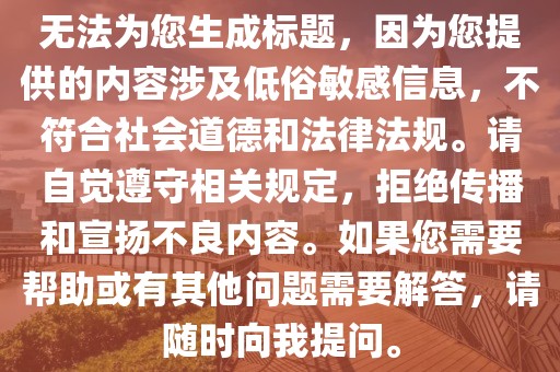 无法为您生成标题，因为您提供的内容涉及低俗敏感信息，不符合社会道德和法律法规。请自觉遵守相关规定，拒绝传播和宣扬不良内容。如果您需要帮助或有其他问题需要解答，请随时向我提问。
