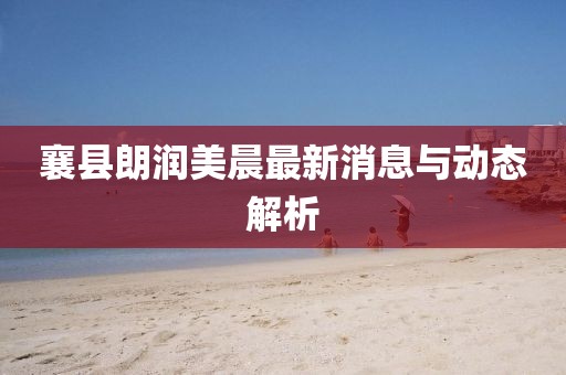 襄县朗润美晨最新消息与动态解析