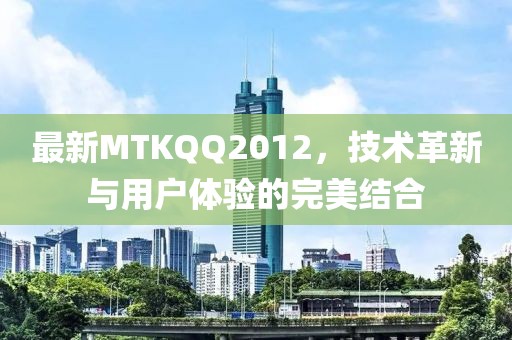 最新MTKQQ2012，技术革新与用户体验的完美结合