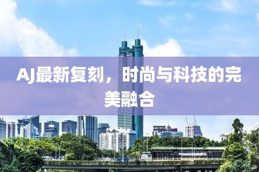 AJ最新复刻，时尚与科技的完美融合