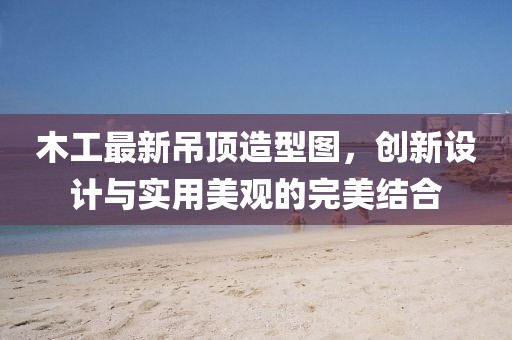 木工最新吊顶造型图，创新设计与实用美观的完美结合