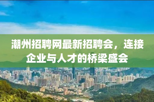潮州招聘网最新招聘会，连接企业与人才的桥梁盛会