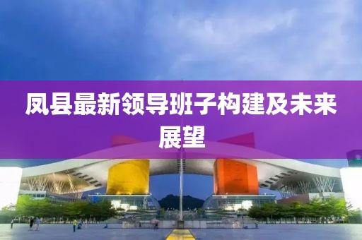 凤县最新领导班子构建及未来展望