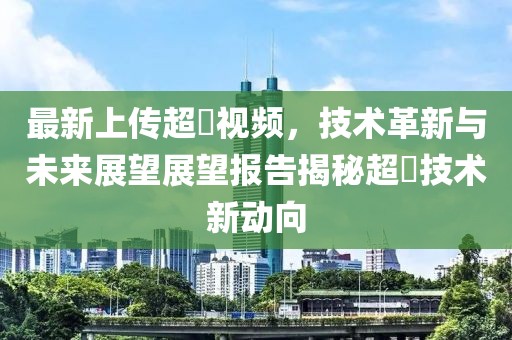 最新上传超硑视频，技术革新与未来展望展望报告揭秘超硑技术新动向