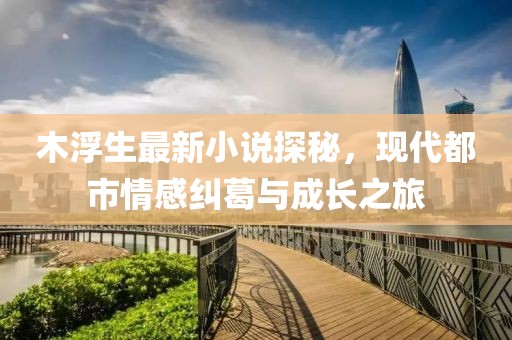 木浮生最新小说探秘，现代都市情感纠葛与成长之旅