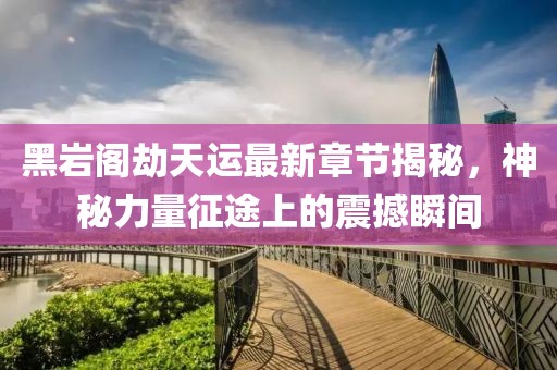 黑岩阁劫天运最新章节揭秘，神秘力量征途上的震撼瞬间