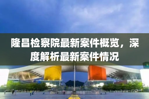 隆昌检察院最新案件概览，深度解析最新案件情况