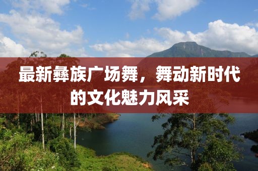 最新彝族广场舞，舞动新时代的文化魅力风采