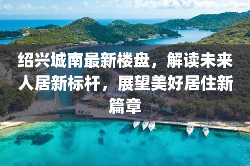 绍兴城南最新楼盘，解读未来人居新标杆，展望美好居住新篇章