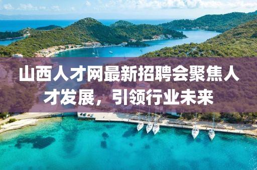 山西人才网最新招聘会聚焦人才发展，引领行业未来