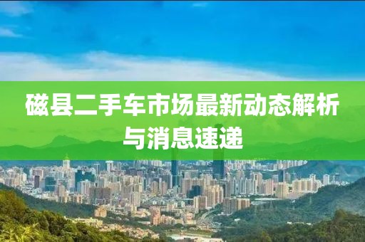 磁县二手车市场最新动态解析与消息速递