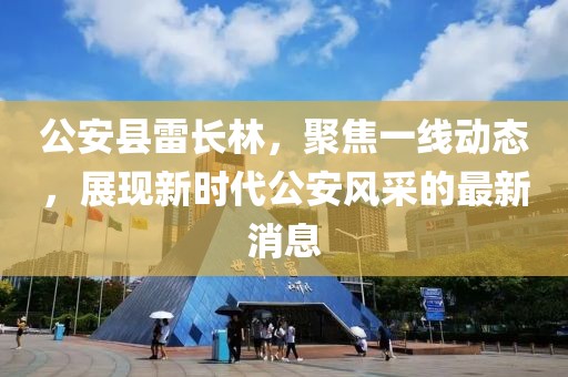 公安县雷长林，聚焦一线动态，展现新时代公安风采的最新消息
