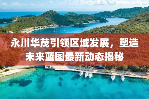 永川华茂引领区域发展，塑造未来蓝图最新动态揭秘