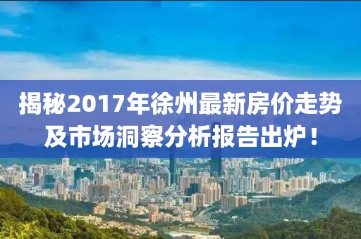 揭秘2017年徐州最新房价走势及市场洞察分析报告出炉！