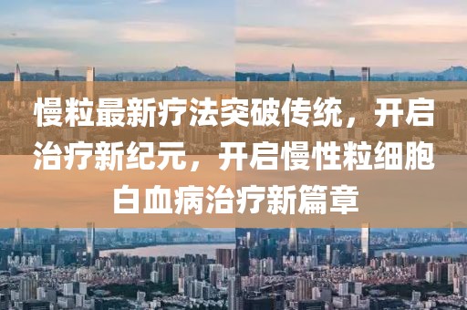 慢粒最新疗法突破传统，开启治疗新纪元，开启慢性粒细胞白血病治疗新篇章
