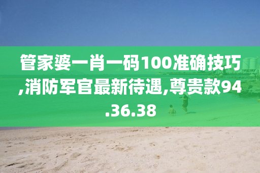 管家婆一肖一码100准确技巧,消防军官最新待遇,尊贵款94.36.38