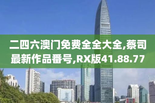二四六澳门免费全全大全,蔡司最新作品番号,RX版41.88.77