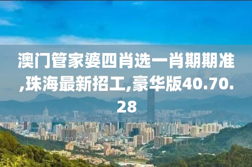 澳门管家婆四肖选一肖期期准,珠海最新招工,豪华版40.70.28