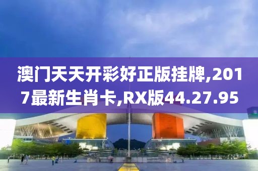 澳门天天开彩好正版挂牌,2017最新生肖卡,RX版44.27.95