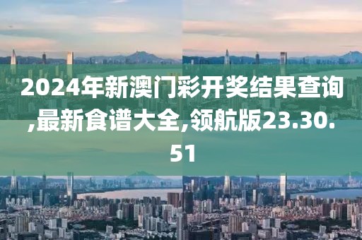 2024年新澳门彩开奖结果查询,最新食谱大全,领航版23.30.51