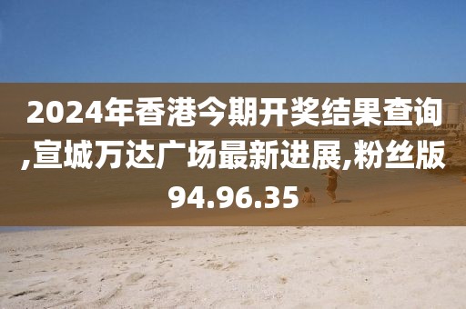 2024年香港今期开奖结果查询,宣城万达广场最新进展,粉丝版94.96.35