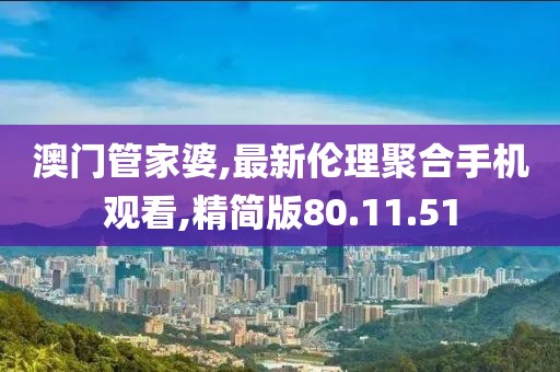 澳门管家婆,最新伦理聚合手机观看,精简版80.11.51